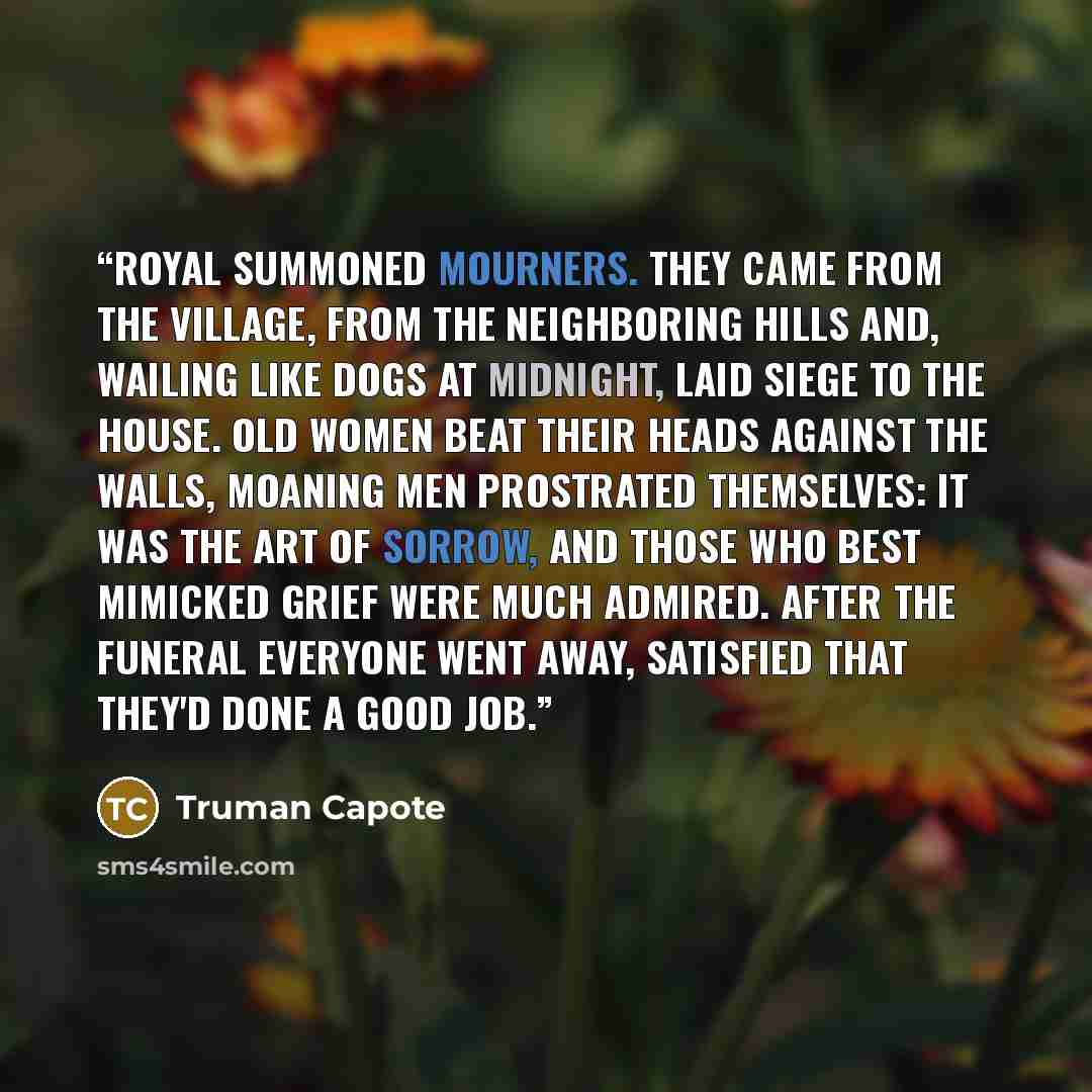 “Royal summoned mourners. They came from the village, from the neighboring hills and, wailing like dogs at midnight, laid siege to the house. Old women beat their heads against the walls, moaning men prostrated themselves: it was the art of sorrow, and those who best mimicked grief were much…” quote by Truman Capote