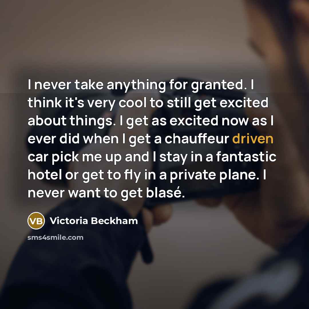 “I never take anything for granted. I think it's very cool to still get excited about things. I get as excited now as I ever did when I get a chauffeur driven car pick me up and I stay in a fantastic hotel or get to fly in a private plane. I never want to get blasé.” quote by Victoria Beckham
