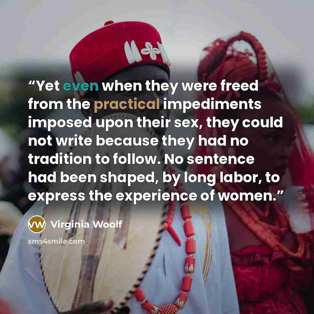 “Yet even when they were freed from the practical impediments imposed upon their sex, they could not write because they had no tradition to follow. No sentence had been shaped, by long labor, to express the experience of women.” quote by Virginia Woolf