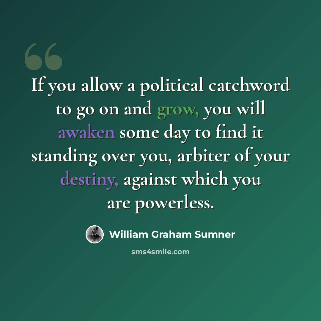 “If you allow a political catchword to go on and grow, you will awaken some day to find it standing over you, arbiter of your destiny, against which you are powerless.” quote by William Graham Sumner