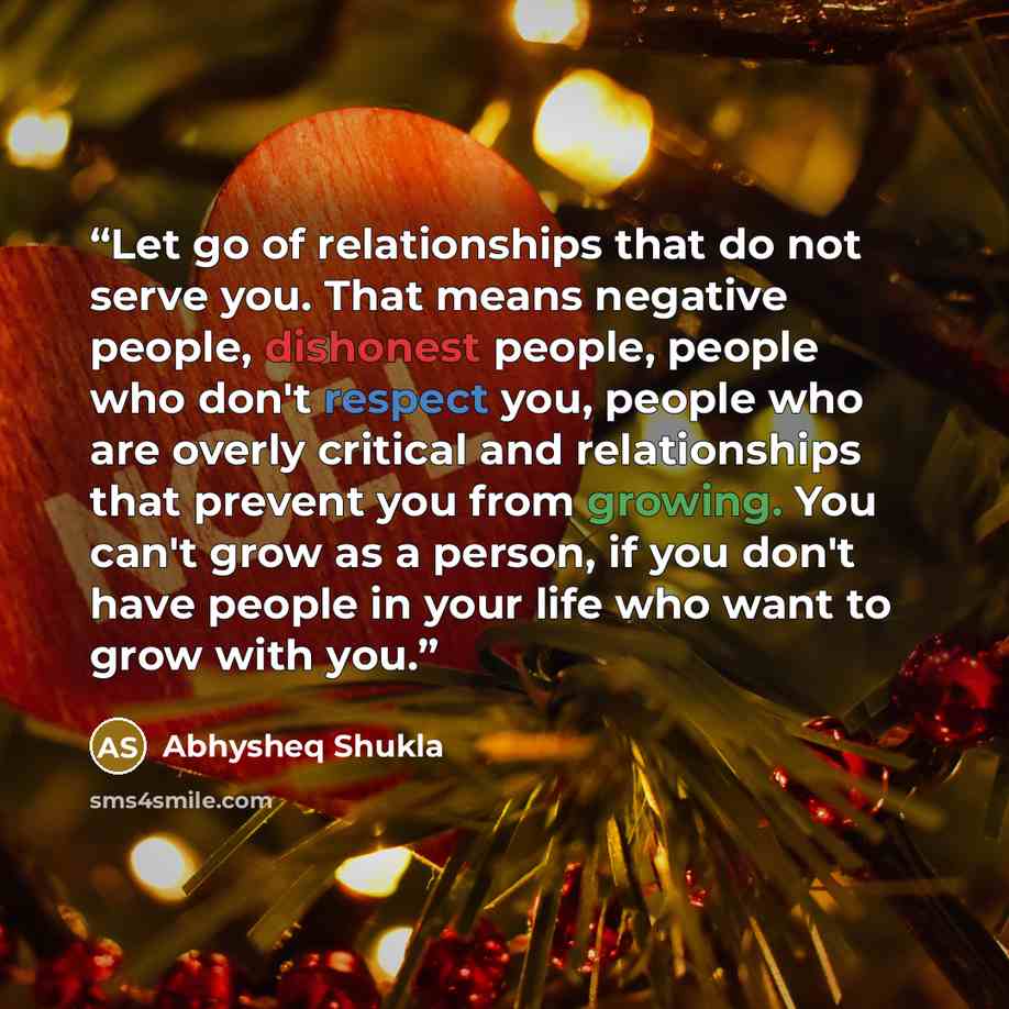 “Let go of relationships that do not serve you. That means negative people, dishonest people, people who don't respect you, people who are overly critical and relationships that prevent you from growing. You can't grow as a person, if you don't have people in your life who want to grow with you.” quote by Abhysheq Shukla
