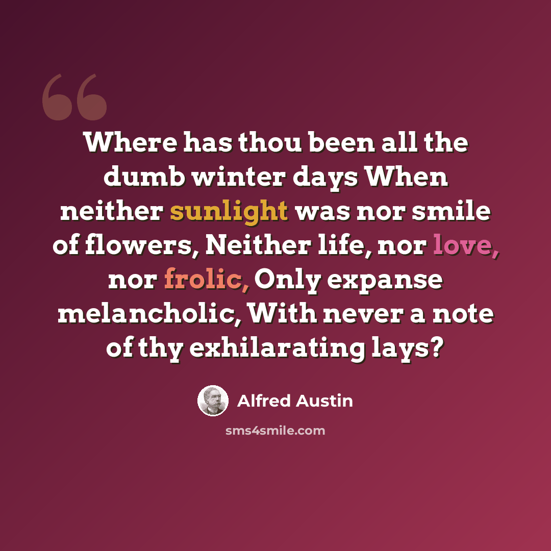 “Where has thou been all the dumb winter days When neither sunlight was nor smile of flowers, Neither life, nor love, nor frolic, Only expanse melancholic, With never a note of thy exhilarating lays?” quote by Alfred Austin