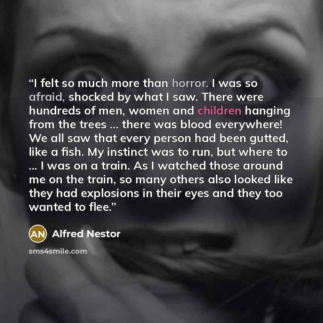 “I felt so much more than horror. I was so afraid, shocked by what I saw. There were hundreds of men, women and children hanging from the trees ... there was blood everywhere! We all saw that every person had been gutted, like a fish. My instinct was to run, but where to ... I was on a train. As I…” quote by Alfred Nestor