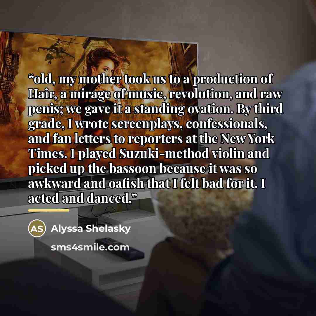 “old, my mother took us to a production of Hair, a mirage of music, revolution, and raw penis; we gave it a standing ovation. By third grade, I wrote screenplays, confessionals, and fan letters to reporters at the New York Times. I played Suzuki-method violin and picked up the bassoon because it…” quote by Alyssa Shelasky