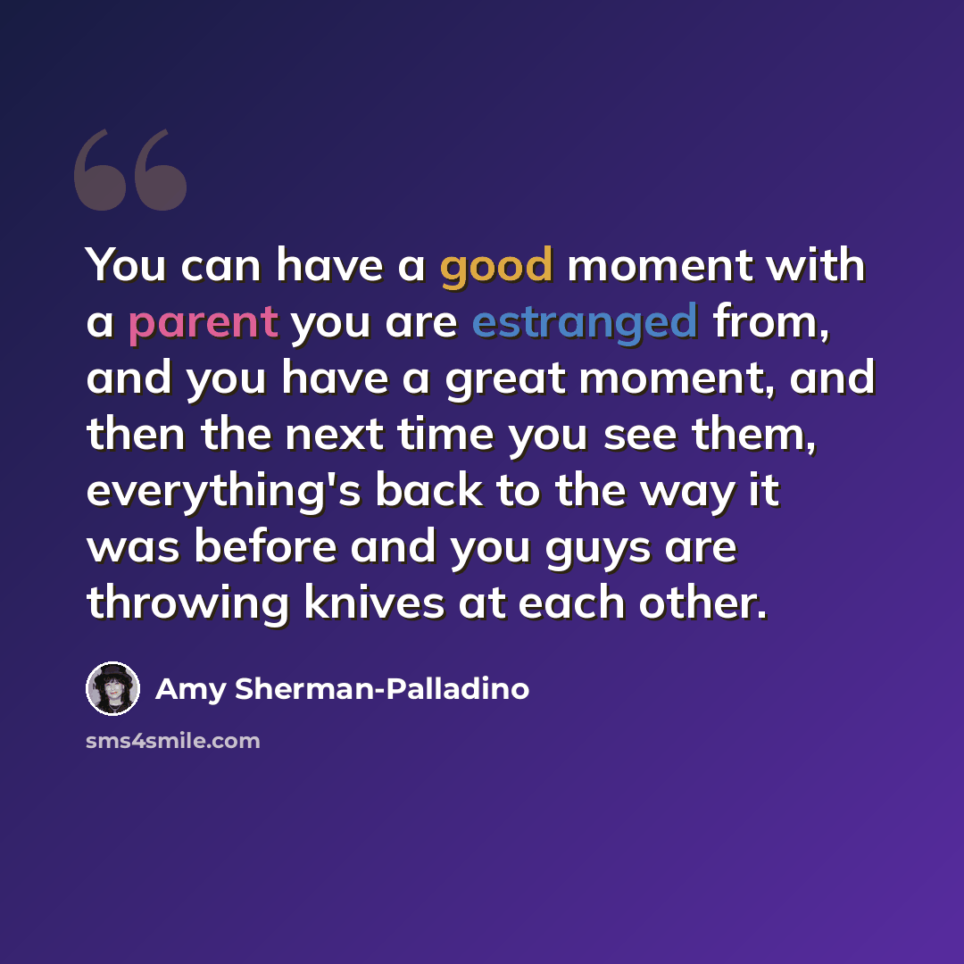 “You can have a good moment with a parent you are estranged from, and you have a great moment, and then the next time you see them, everything's back to the way it was before and you guys are throwing knives at each other.” quote by Amy Sherman-Palladino