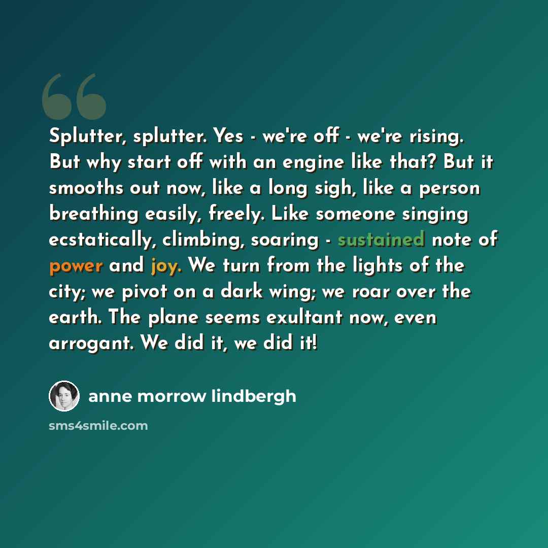 “Splutter, splutter. Yes - we're off - we're rising. But why start off with an engine like that? But it smooths out now, like a long sigh, like a person breathing easily, freely. Like someone singing ecstatically, climbing, soaring - sustained note of power and joy. We turn from the lights of the…” quote by Anne Morrow Lindbergh