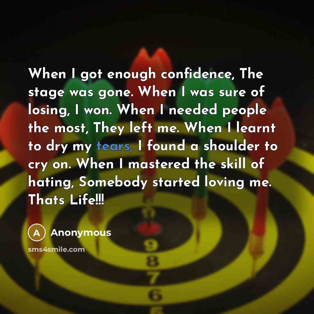 “When I got enough confidence, The stage was gone. When I was sure of losing, I won. When I needed people the most, They left me. When I learnt to dry my tears, I found a shoulder to cry on. When I mastered the skill of hating, Somebody started loving me. Thats Life!!!” quote by Anonymous