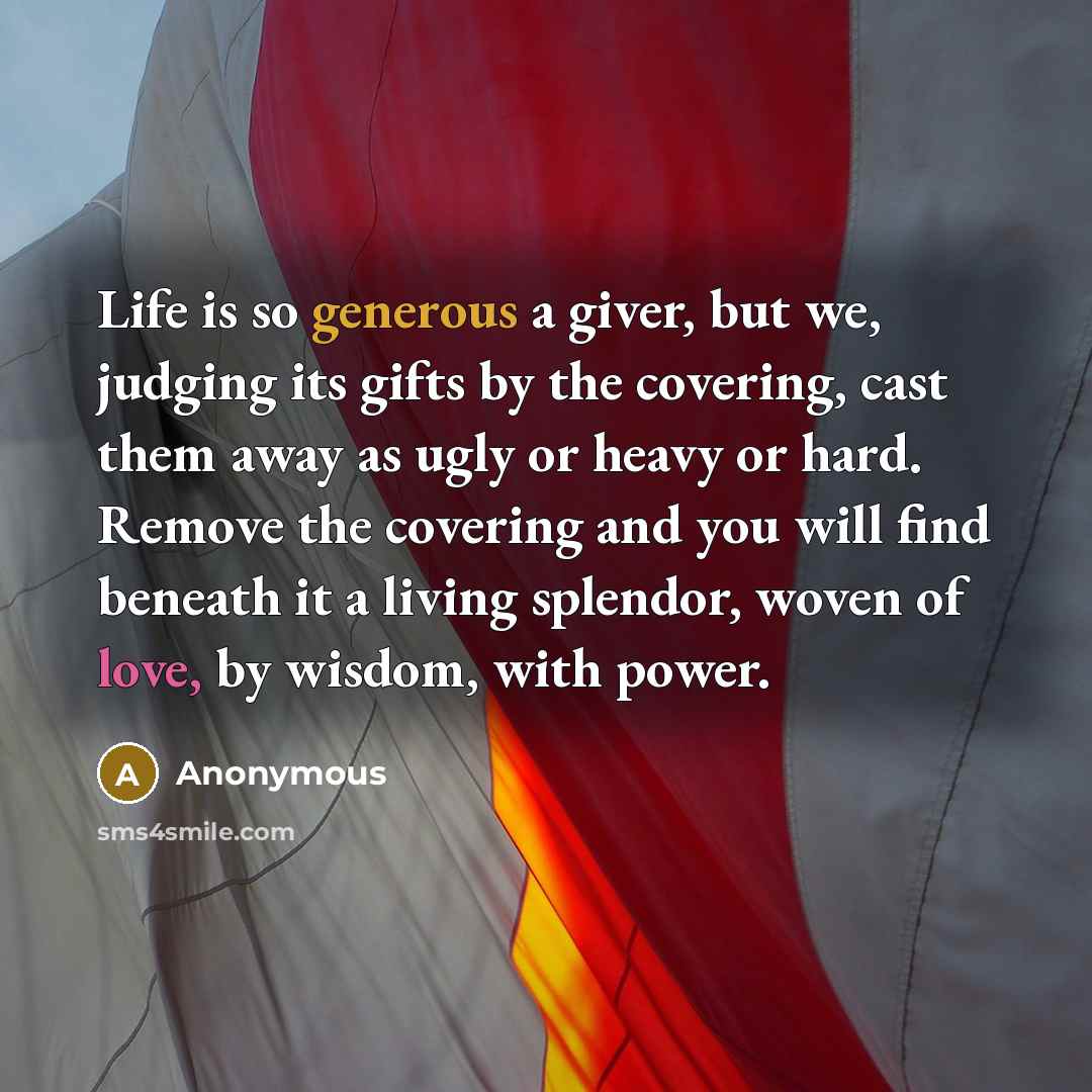 “Life is so generous a giver, but we, judging its gifts by the covering, cast them away as ugly or heavy or hard. Remove the covering and you will find beneath it a living splendor, woven of love, by wisdom, with power.” quote by Anonymous