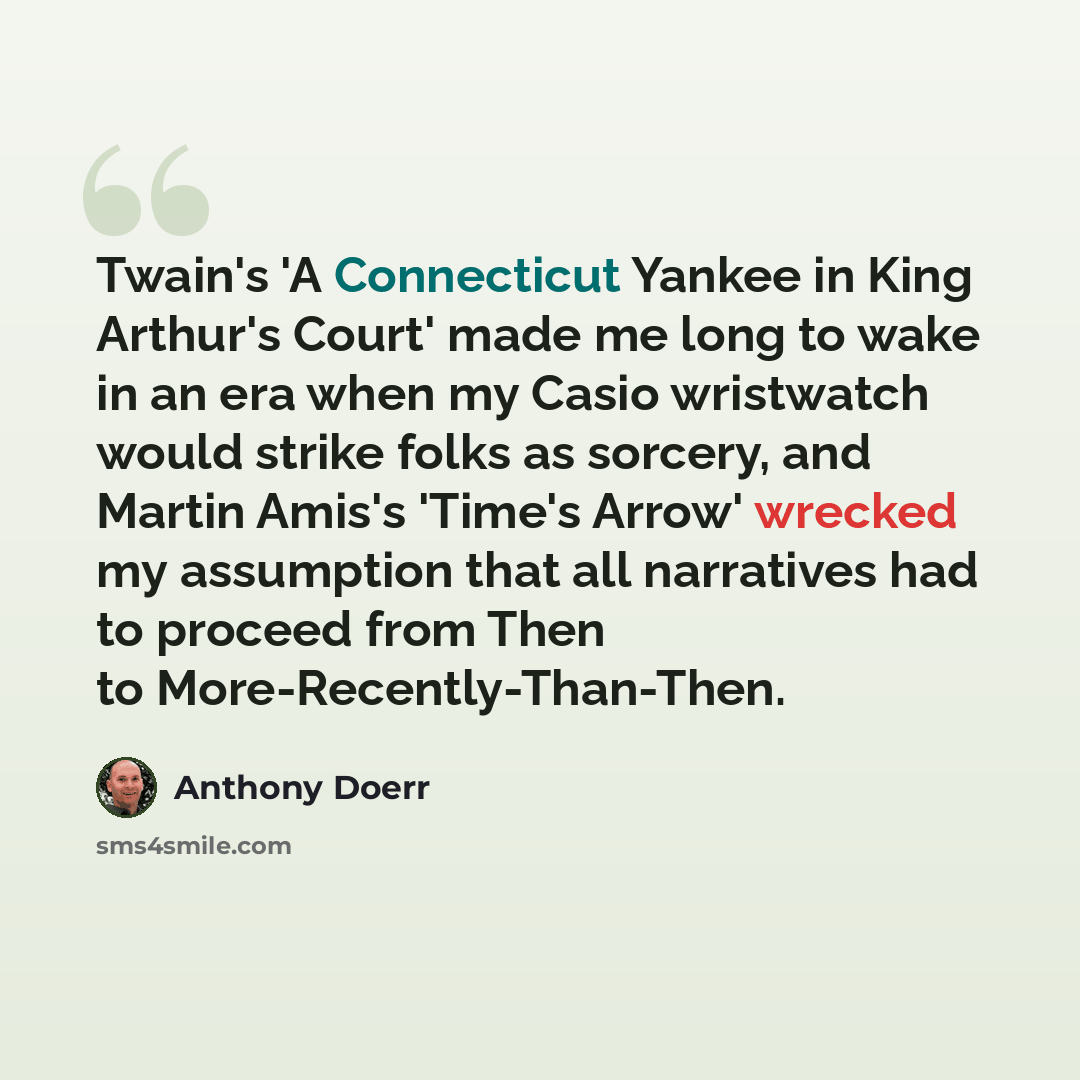 “Twain's 'A Connecticut Yankee in King Arthur's Court' made me long to wake in an era when my Casio wristwatch would strike folks as sorcery, and Martin Amis's 'Time's Arrow' wrecked my assumption that all narratives had to proceed from Then to More-Recently-Than-Then.” quote by Anthony Doerr