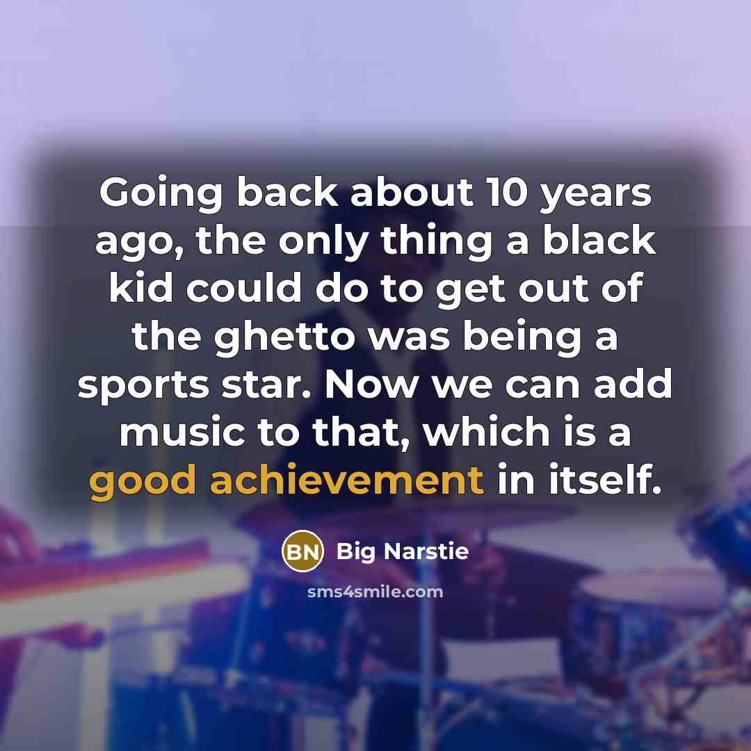“Going back about 10 years ago, the only thing a black kid could do to get out of the ghetto was being a sports star. Now we can add music to that, which is a good achievement in itself.” quote by Big Narstie