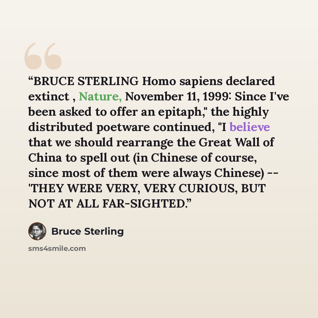 “BRUCE STERLING Homo sapiens declared extinct , Nature, November 11, 1999: Since I've been asked to offer an epitaph," the highly distributed poetware continued, "I believe that we should rearrange the Great Wall of China to spell out (in Chinese of course, since most of them were always Chinese)…” quote by Bruce Sterling