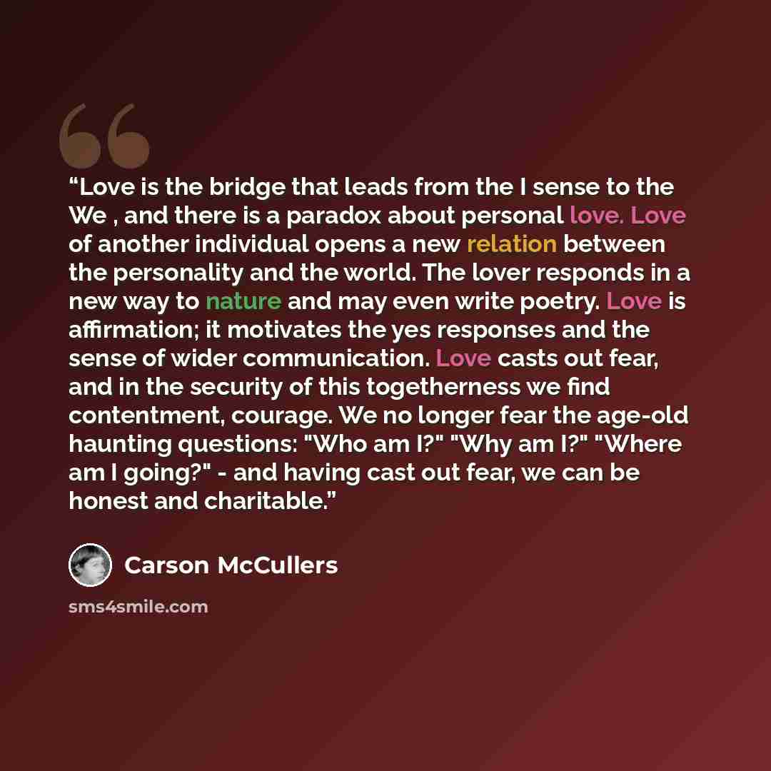 “Love is the bridge that leads from the I sense to the We , and there is a paradox about personal love. Love of another individual opens a new relation between the personality and the world. The lover responds in a new way to nature and may even write poetry. Love is affirmation; it motivates the…” quote by Carson McCullers