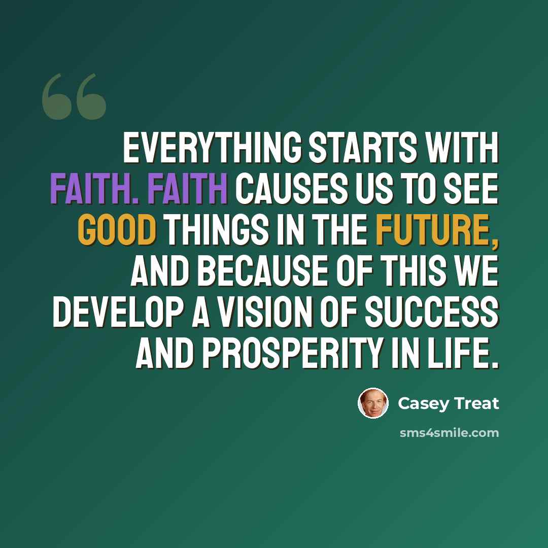 “Everything starts with faith. Faith causes us to see good things in the future, and because of this we develop a vision of success and prosperity in life.” quote by Casey Treat