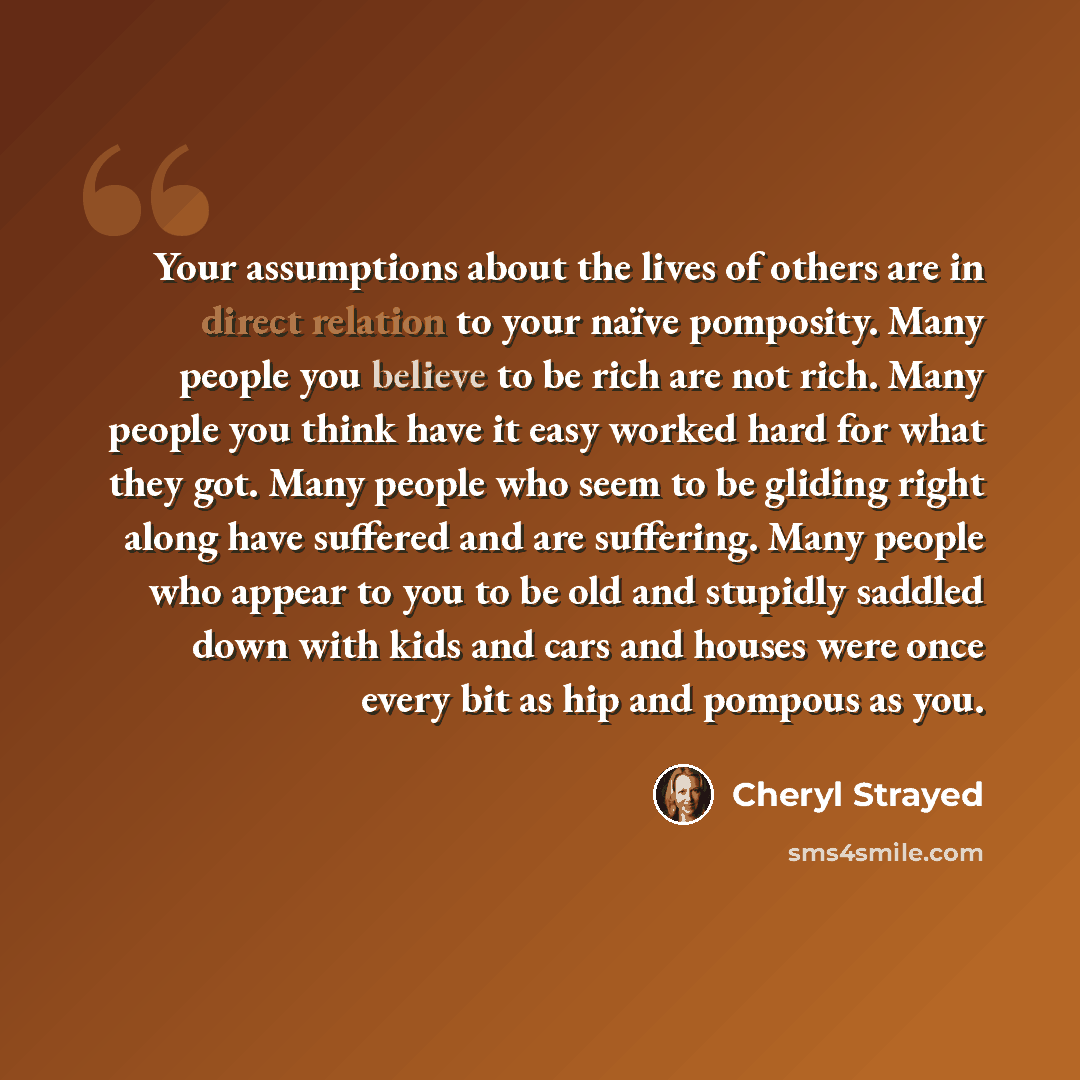 “Your assumptions about the lives of others are in direct relation to your naïve pomposity. Many people you believe to be rich are not rich. Many people you think have it easy worked hard for what they got. Many people who seem to be gliding right along have suffered and are suffering. Many people…” quote by Cheryl Strayed