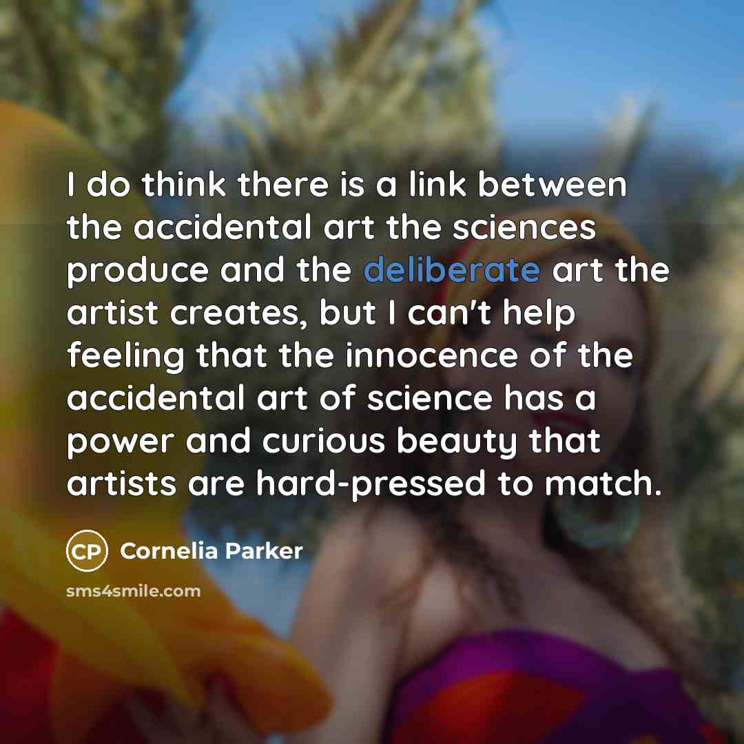 “I do think there is a link between the accidental art the sciences produce and the deliberate art the artist creates, but I can't help feeling that the innocence of the accidental art of science has a power and curious beauty that artists are hard-pressed to match.” quote by Cornelia Parker