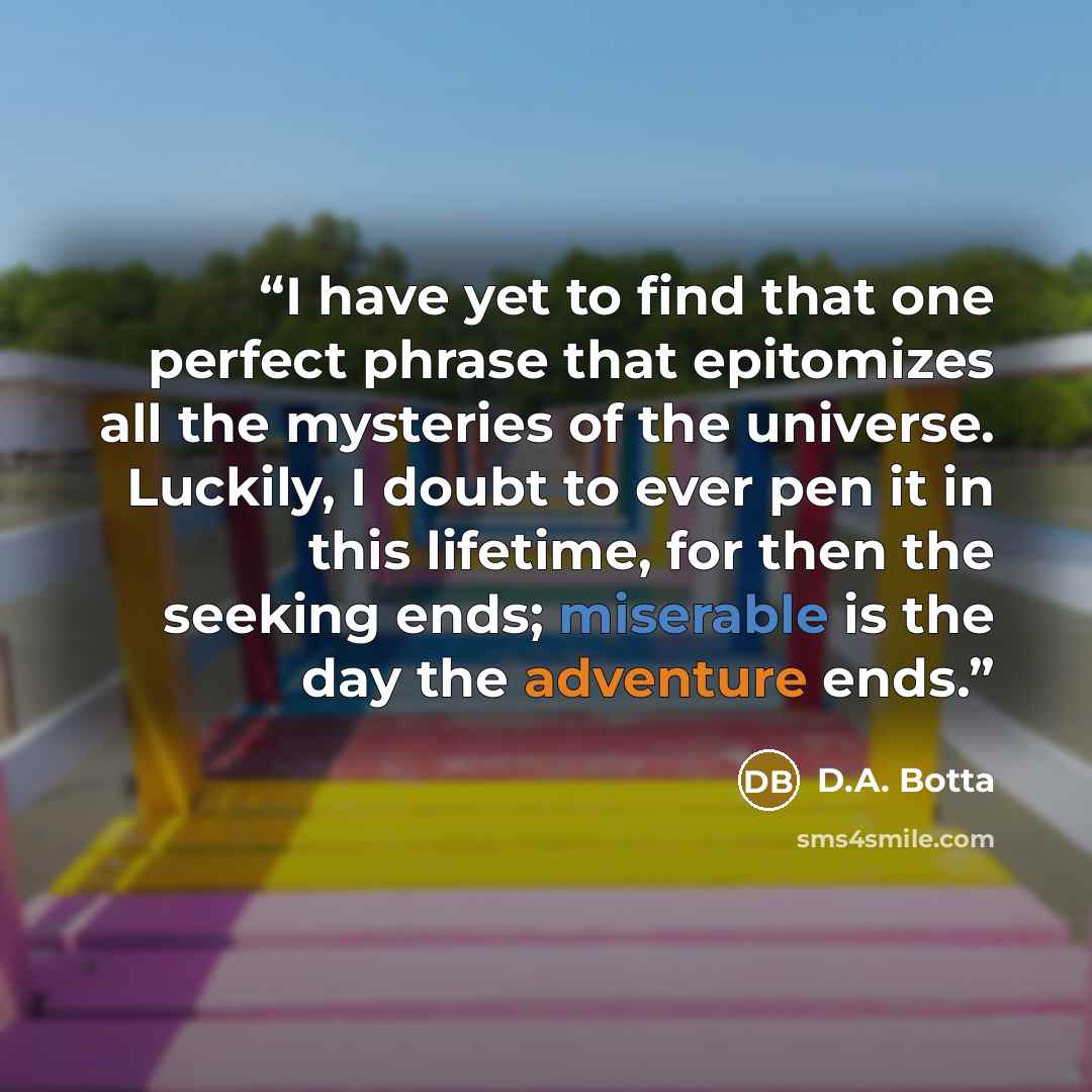 “I have yet to find that one perfect phrase that epitomizes all the mysteries of the universe. Luckily, I doubt to ever pen it in this lifetime, for then the seeking ends; miserable is the day the adventure ends.” quote by D.A. Botta