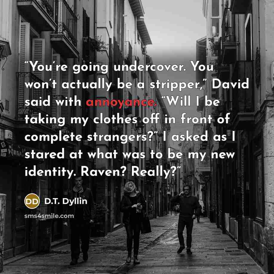 “You’re going undercover. You won’t actually be a stripper,” David said with annoyance. “Will I be taking my clothes off in front of complete strangers?” I asked as I stared at what was to be my new identity. Raven? Really?” quote by D.T. Dyllin
