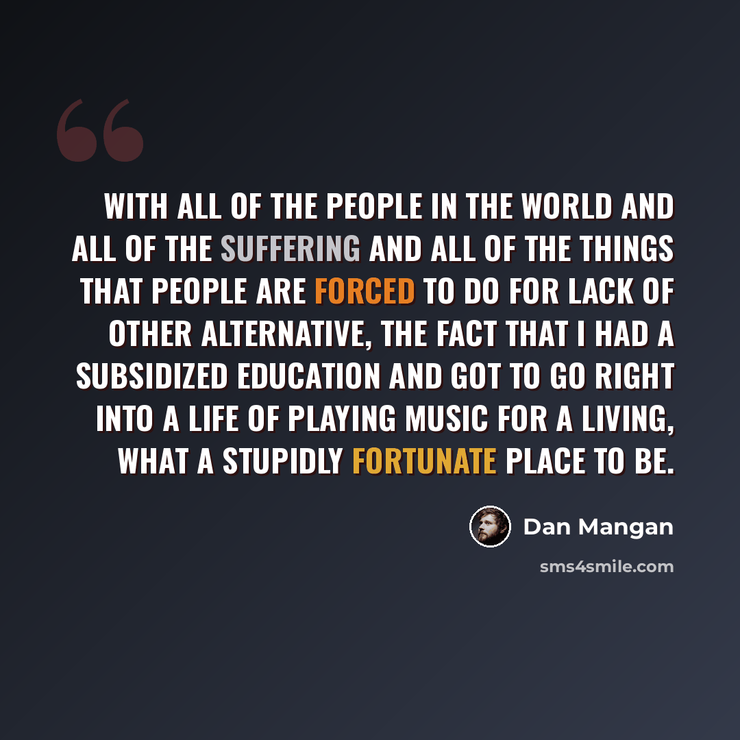 “With all of the people in the world and all of the suffering and all of the things that people are forced to do for lack of other alternative, the fact that I had a subsidized education and got to go right into a life of playing music for a living, what a stupidly fortunate place to be.” quote by Dan Mangan