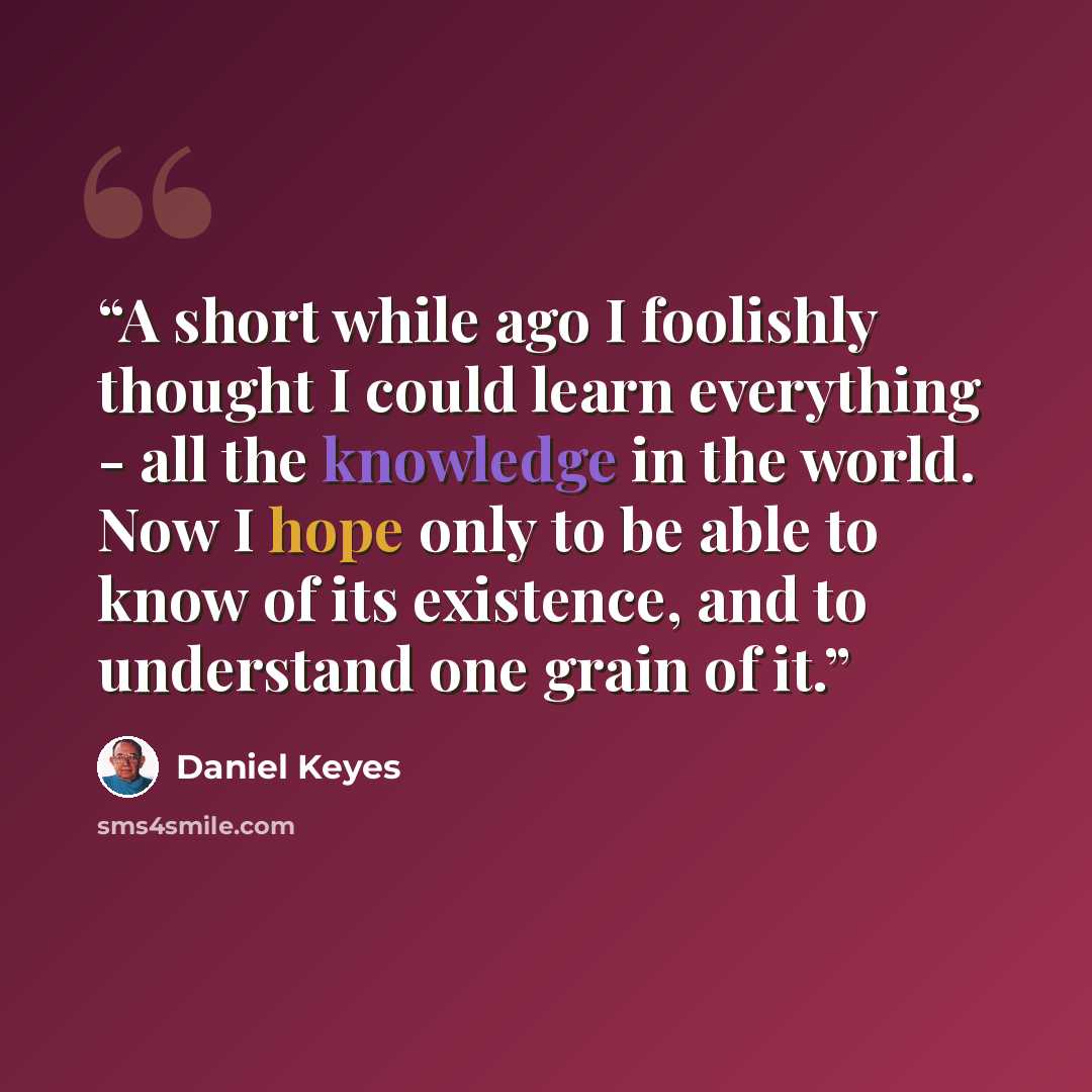 “A short while ago I foolishly thought I could learn everything - all the knowledge in the world. Now I hope only to be able to know of its existence, and to understand one grain of it.” quote by Daniel Keyes