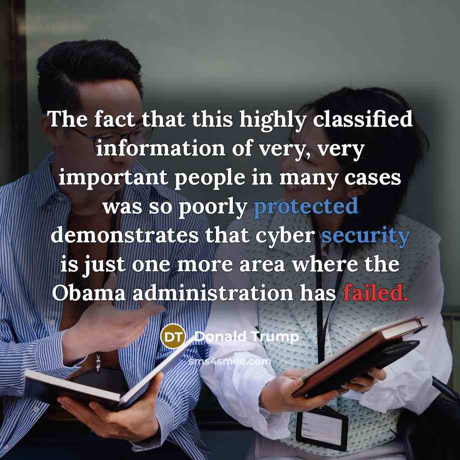“The fact that this highly classified information of very, very important people in many cases was so poorly protected demonstrates that cyber security is just one more area where the Obama administration has failed.” quote by Donald Trump