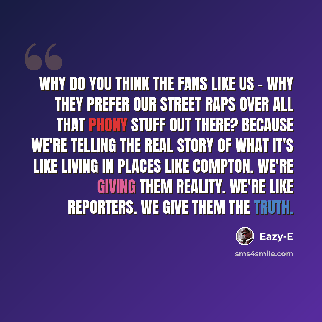 “Why do you think the fans like us - why they prefer our street raps over all that phony stuff out there? Because we're telling the real story of what it's like living in places like Compton. We're giving them reality. We're like reporters. We give them the truth.” quote by Eazy-E