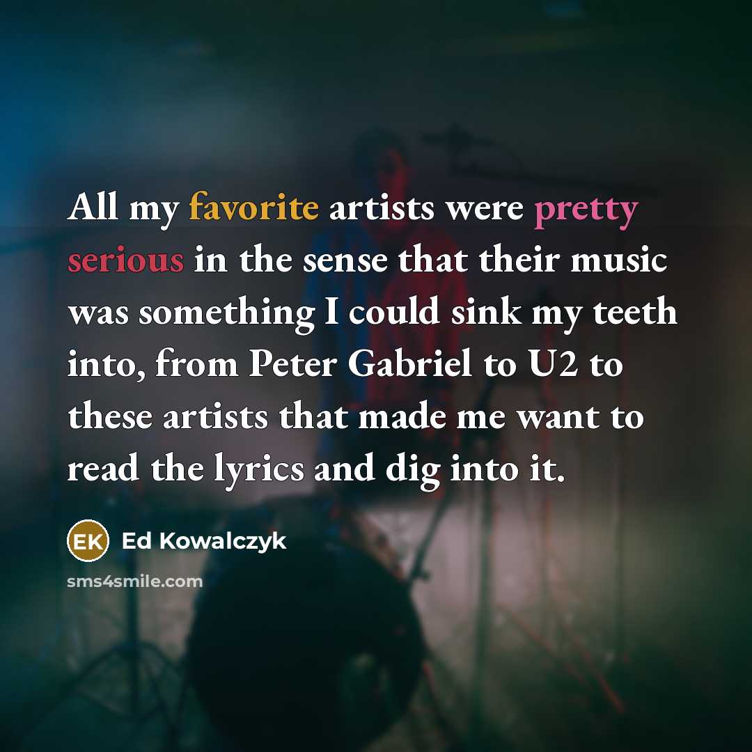 “All my favorite artists were pretty serious in the sense that their music was something I could sink my teeth into, from Peter Gabriel to U2 to these artists that made me want to read the lyrics and dig into it.” quote by Ed Kowalczyk