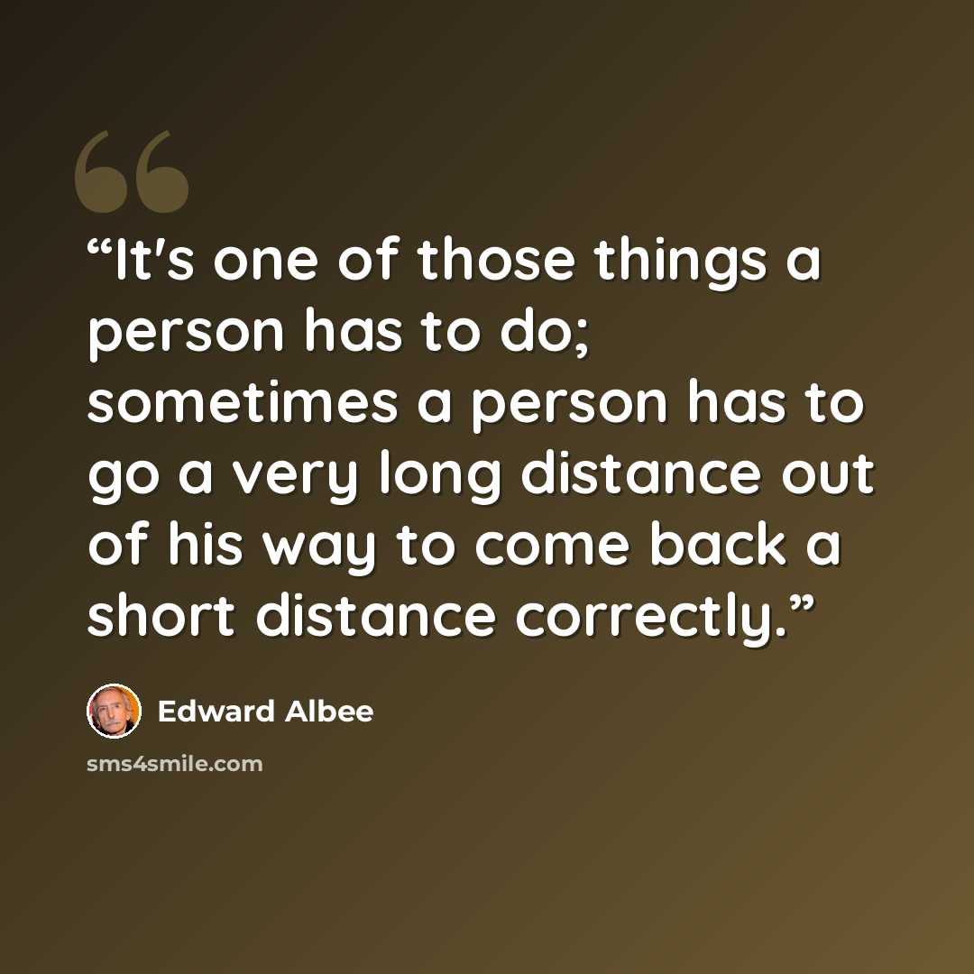 “It's one of those things a person has to do; sometimes a person has to go a very long distance out of his way to come back a short distance correctly.” quote by Edward Albee
