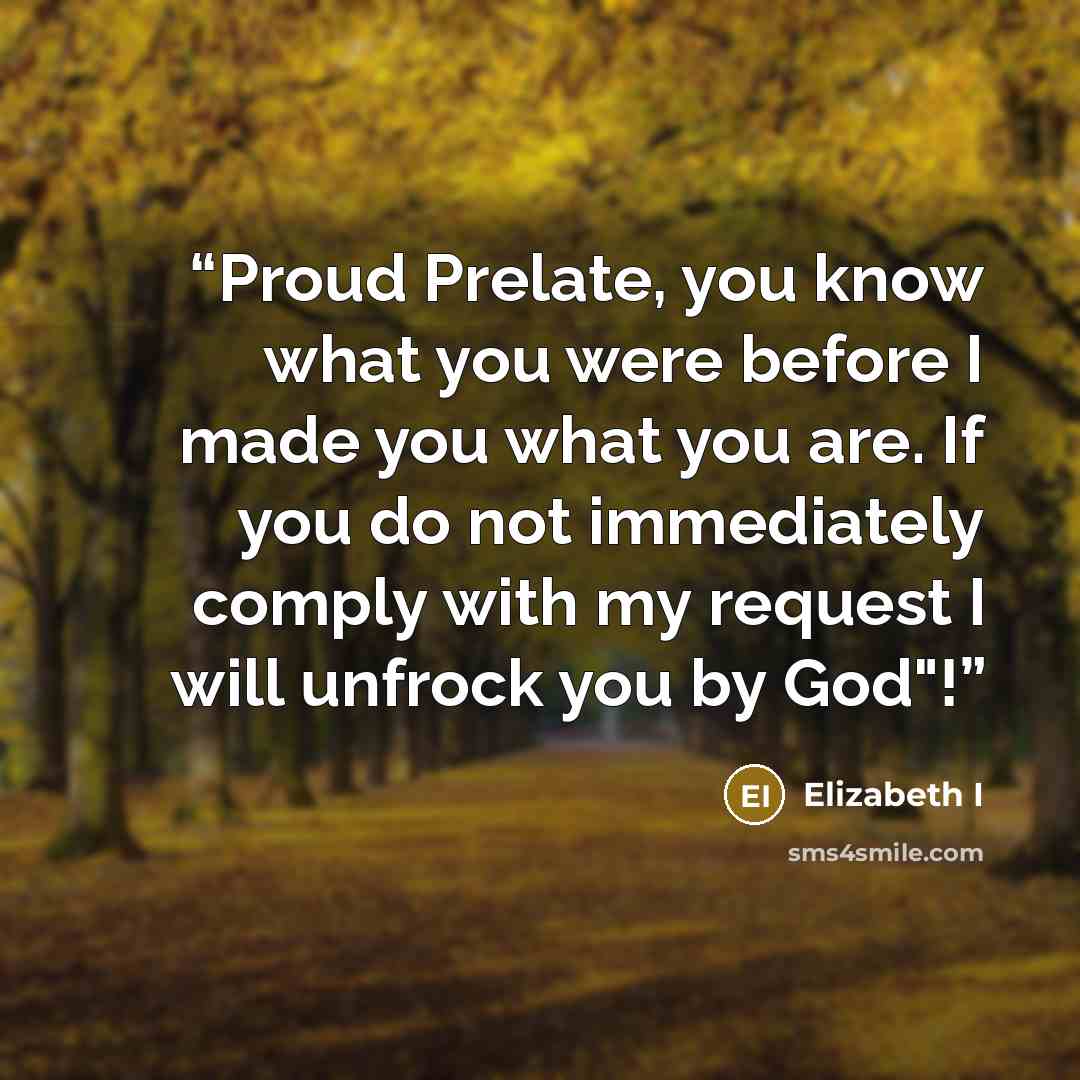 “Proud Prelate, you know what you were before I made you what you are. If you do not immediately comply with my request I will unfrock you by God"!” quote by Elizabeth I