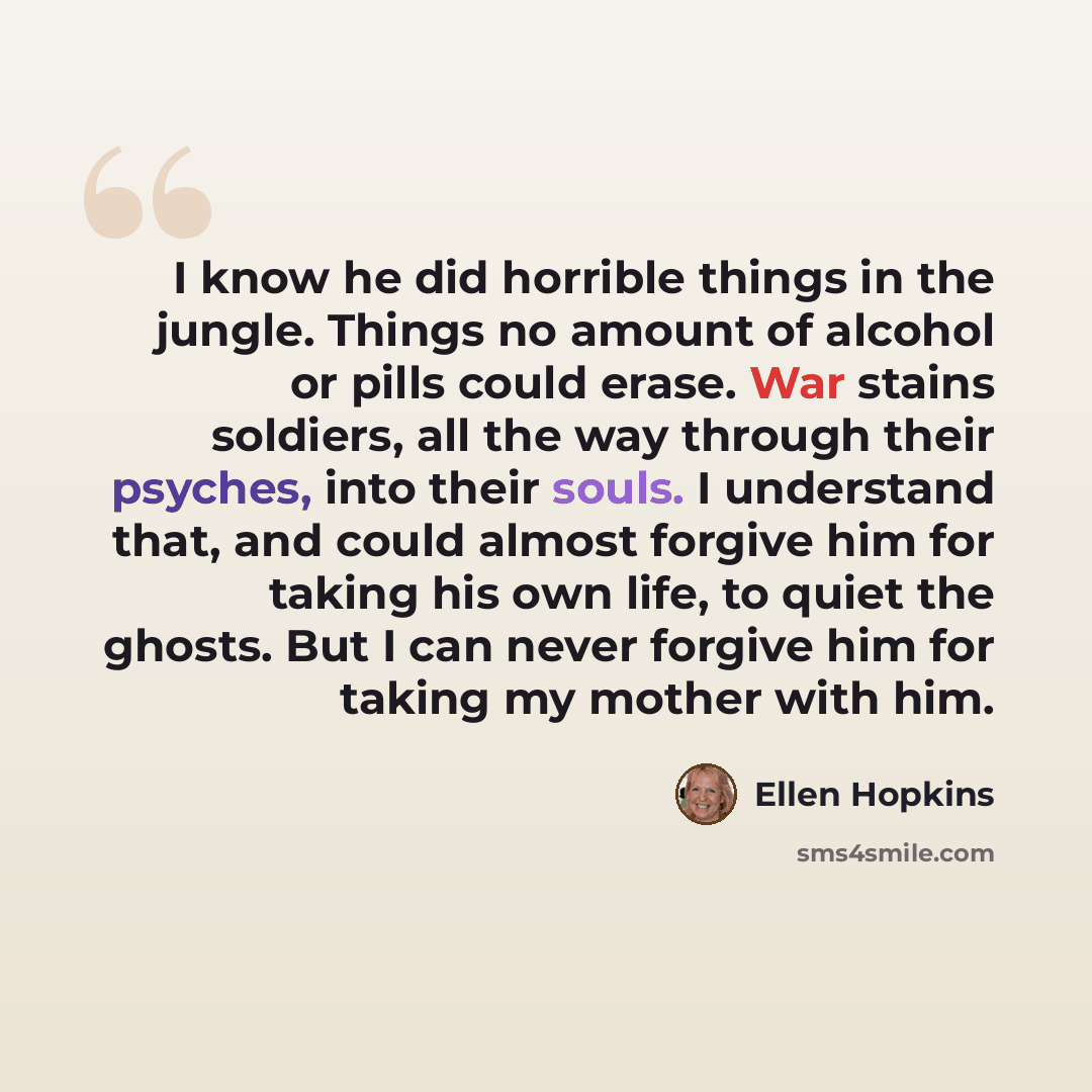 “I know he did horrible things in the jungle. Things no amount of alcohol or pills could erase. War stains soldiers, all the way through their psyches, into their souls. I understand that, and could almost forgive him for taking his own life, to quiet the ghosts. But I can never forgive him for…” quote by Ellen Hopkins