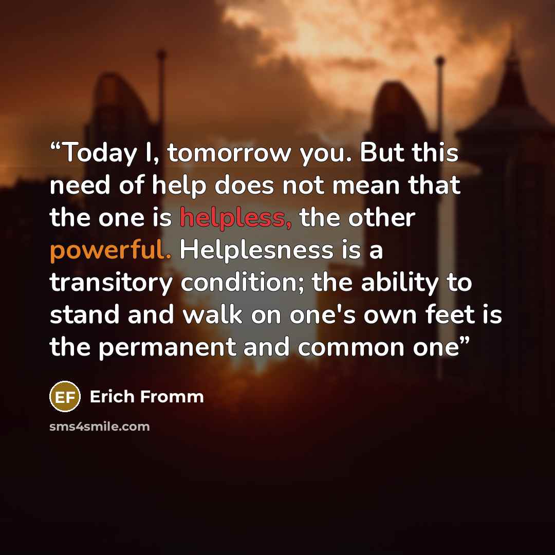 “Today I, tomorrow you. But this need of help does not mean that the one is helpless, the other powerful. Helplesness is a transitory condition; the ability to stand and walk on one's own feet is the permanent and common one” quote by Erich Fromm
