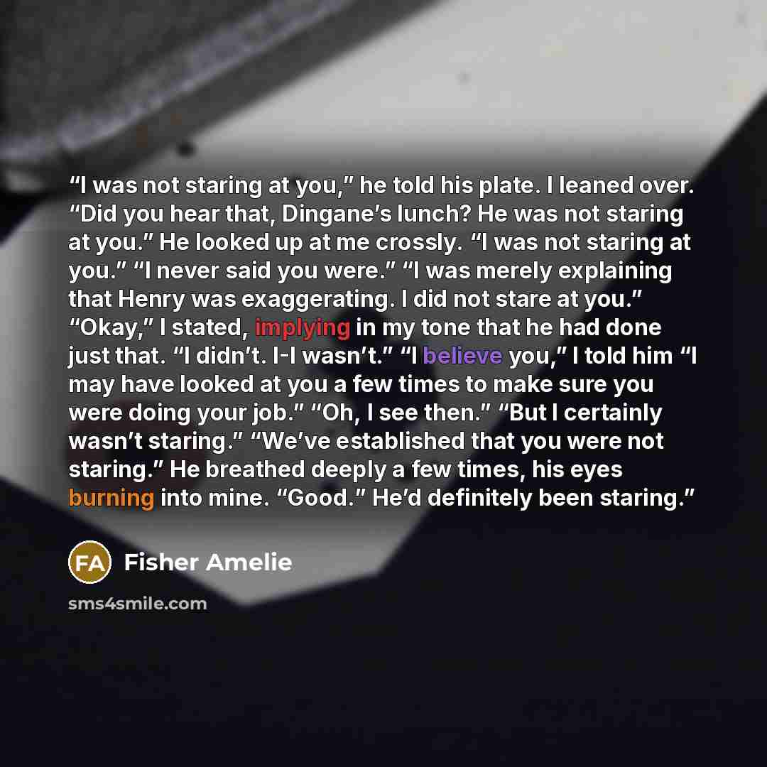 “I was not staring at you,” he told his plate. I leaned over. “Did you hear that, Dingane’s lunch? He was not staring at you.” He looked up at me crossly. “I was not staring at you.” “I never said you were.” “I was merely explaining that Henry was exaggerating. I did not stare at you.” “Okay,” I…” quote by Fisher Amelie