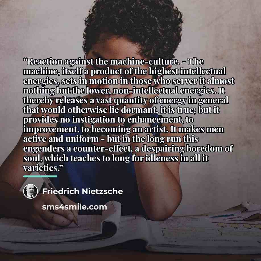 “Reaction against the machine-culture. - The machine, itself a product of the highest intellectual energies, sets in motion in those who server it almost nothing but the lower, non-intellectual energies. It thereby releases a vast quantity of energy in general that would otherwise lie dormant, it…” quote by Friedrich Nietzsche