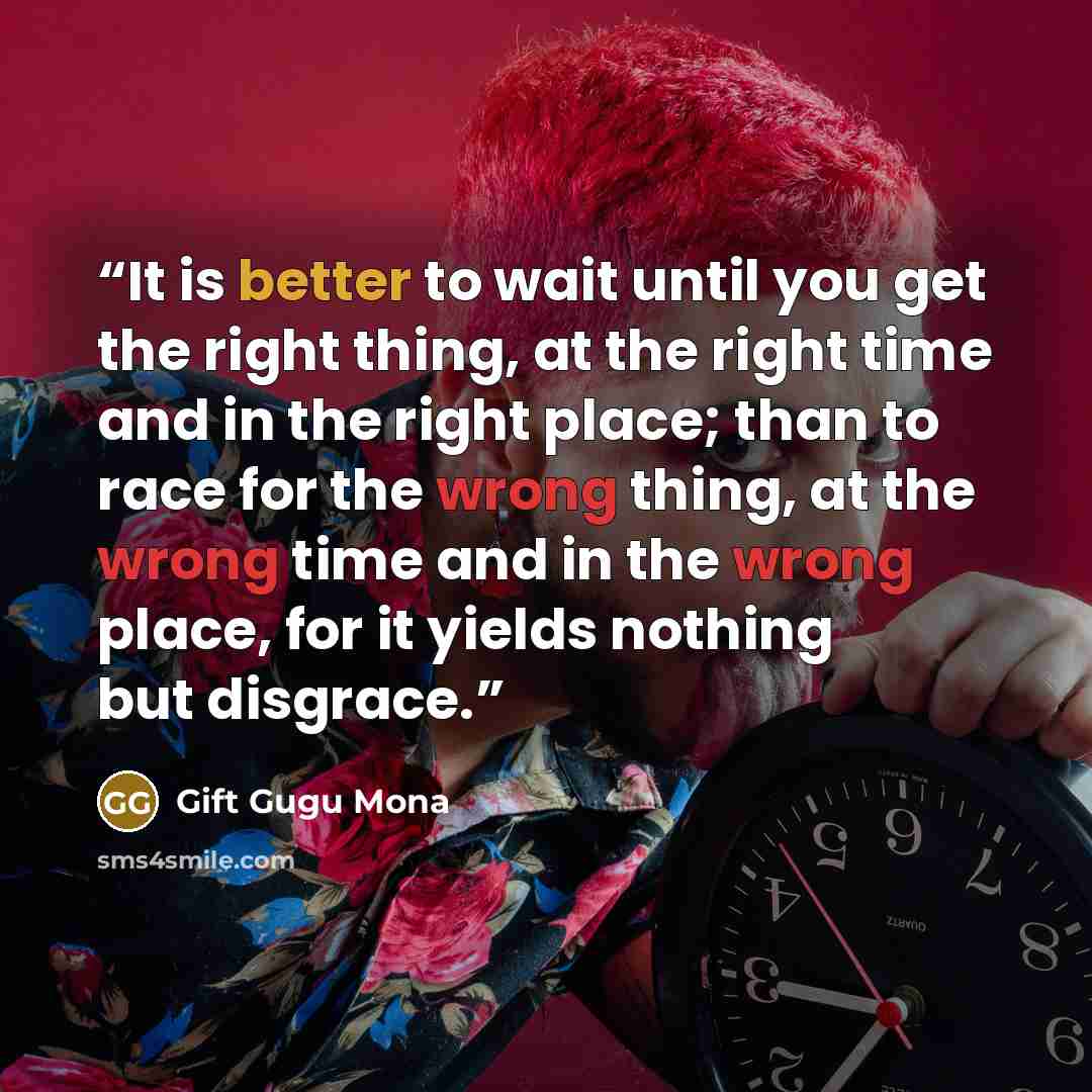 “It is better to wait until you get the right thing, at the right time and in the right place; than to race for the wrong thing, at the wrong time and in the wrong place, for it yields nothing but disgrace.” quote by Gift Gugu Mona