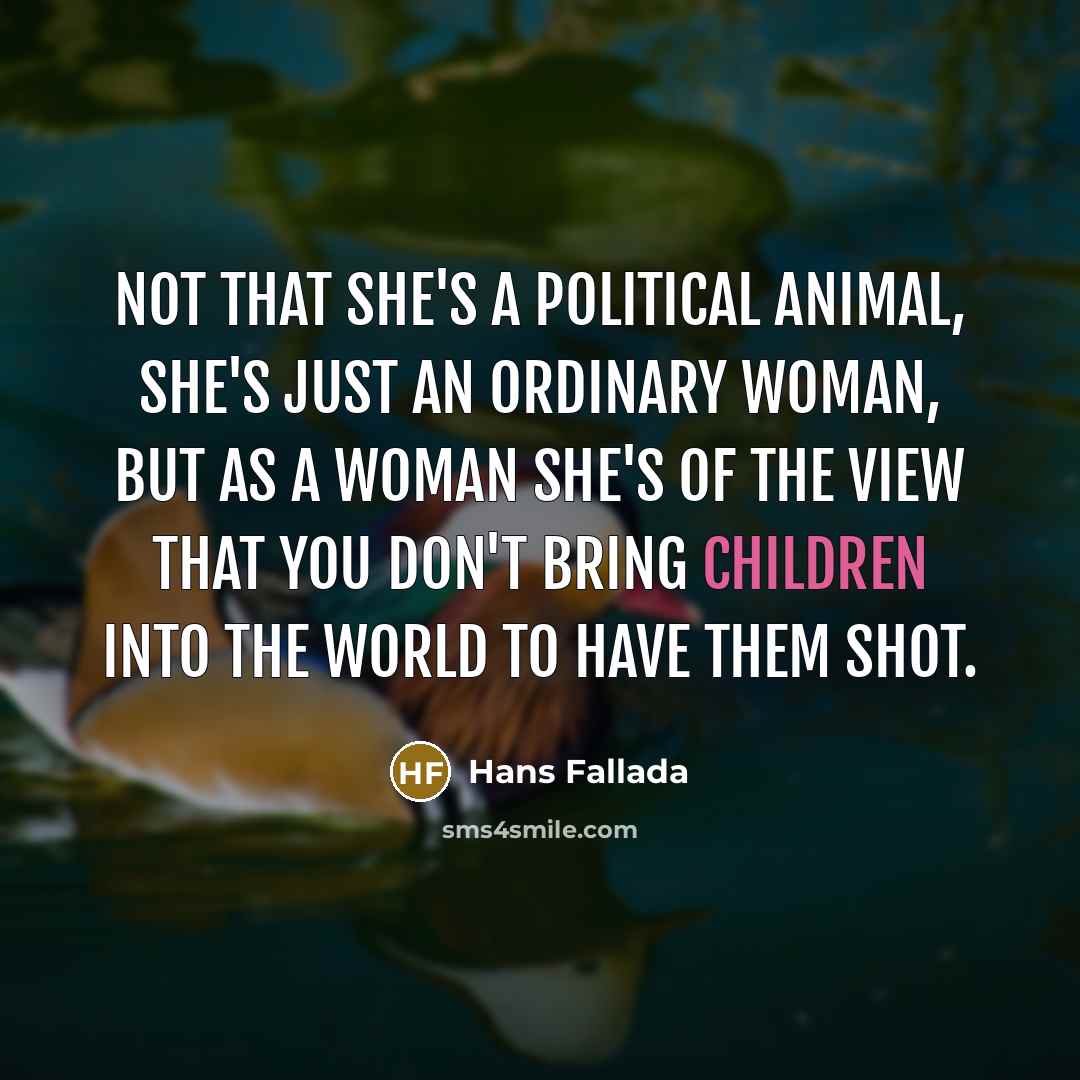 “Not that she's a political animal, she's just an ordinary woman, but as a woman she's of the view that you don't bring children into the world to have them shot.” quote by Hans Fallada
