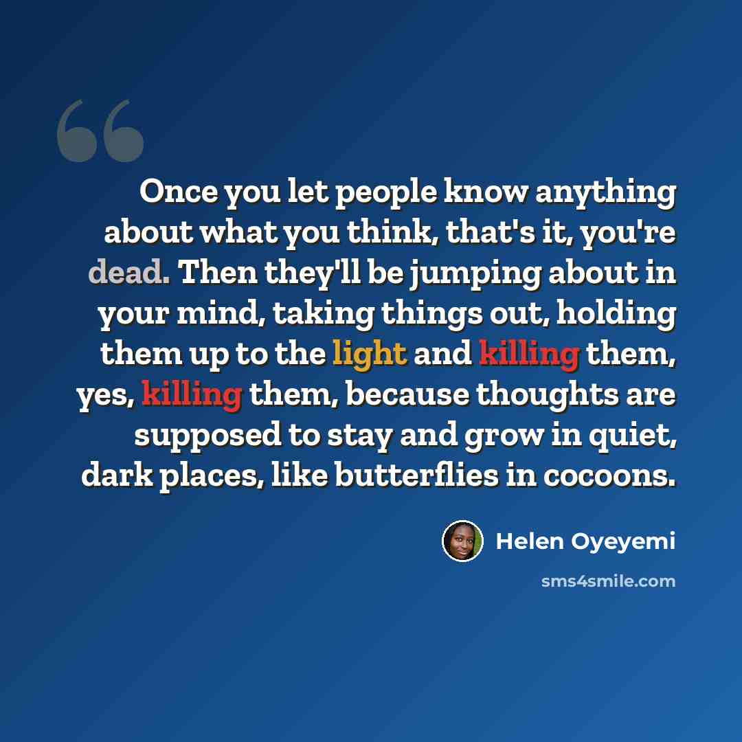 “Once you let people know anything about what you think, that's it, you're dead. Then they'll be jumping about in your mind, taking things out, holding them up to the light and killing them, yes, killing them, because thoughts are supposed to stay and grow in quiet, dark places, like butterflies in…” quote by Helen Oyeyemi