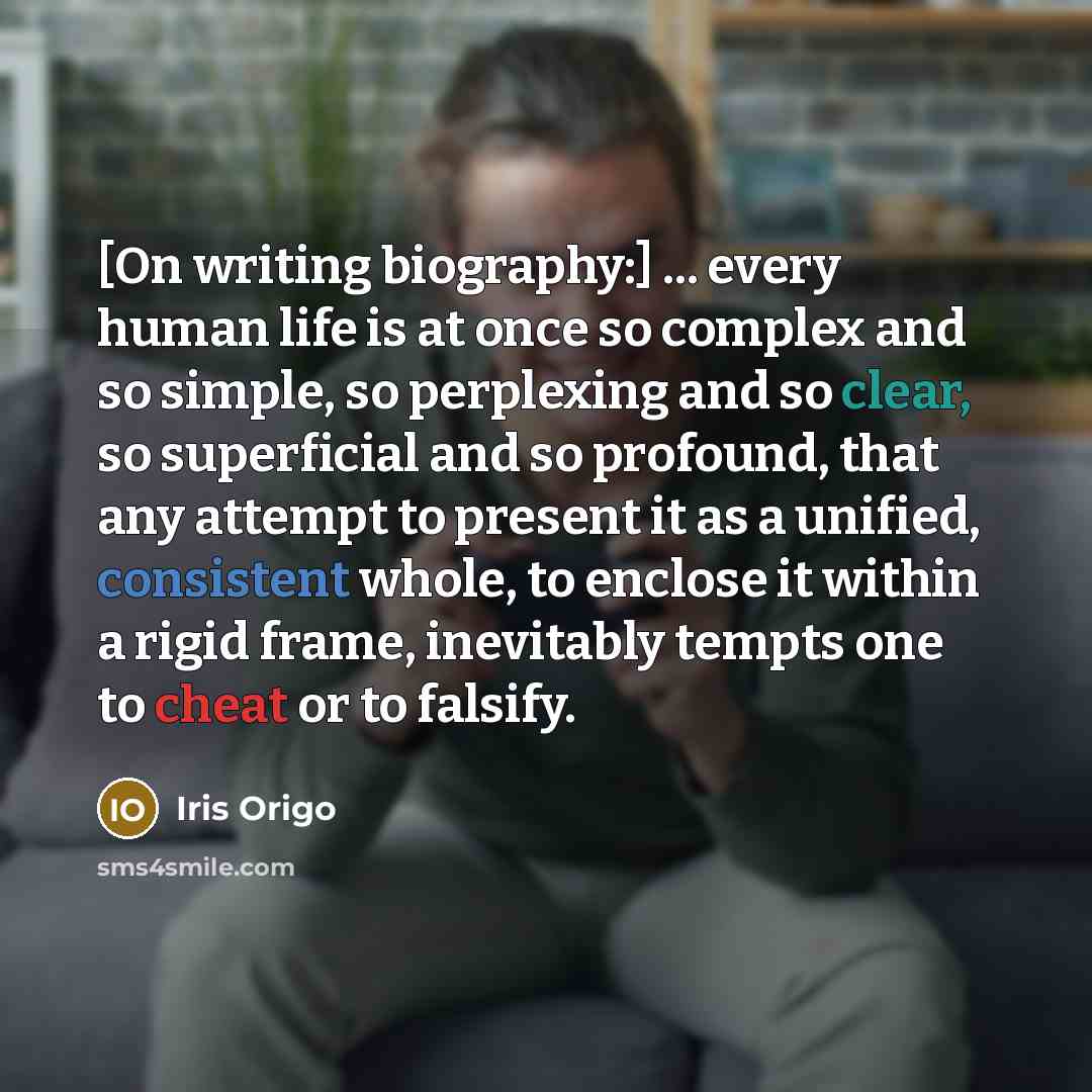 “[On writing biography:] ... every human life is at once so complex and so simple, so perplexing and so clear, so superficial and so profound, that any attempt to present it as a unified, consistent whole, to enclose it within a rigid frame, inevitably tempts one to cheat or to falsify.” quote by Iris Origo