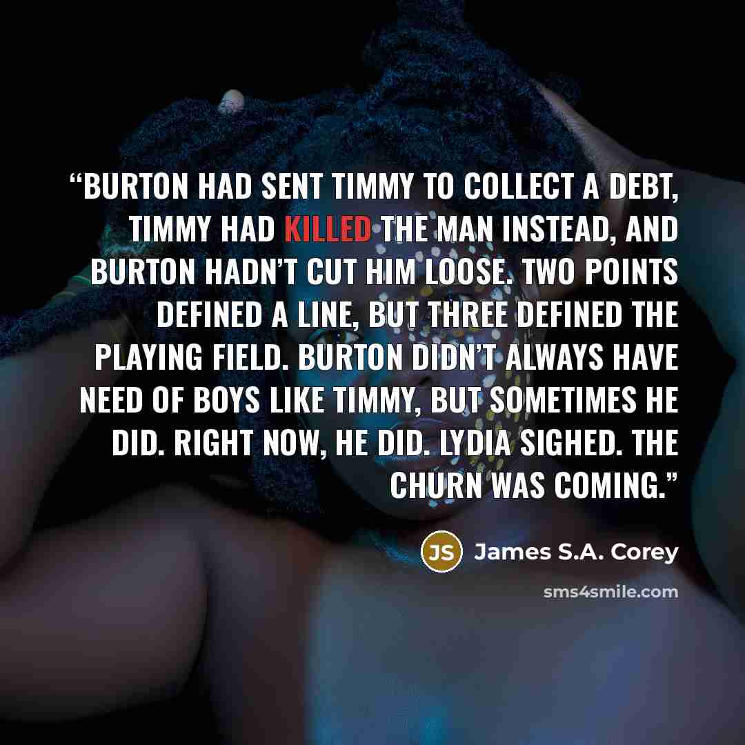 “Burton had sent Timmy to collect a debt, Timmy had killed the man instead, and Burton hadn’t cut him loose. Two points defined a line, but three defined the playing field. Burton didn’t always have need of boys like Timmy, but sometimes he did. Right now, he did. Lydia sighed. The churn was coming.” quote by James S.A. Corey