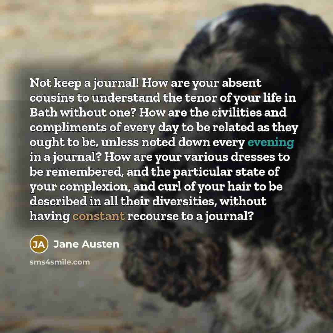 “Not keep a journal! How are your absent cousins to understand the tenor of your life in Bath without one? How are the civilities and compliments of every day to be related as they ought to be, unless noted down every evening in a journal? How are your various dresses to be remembered, and the…” quote by Jane Austen