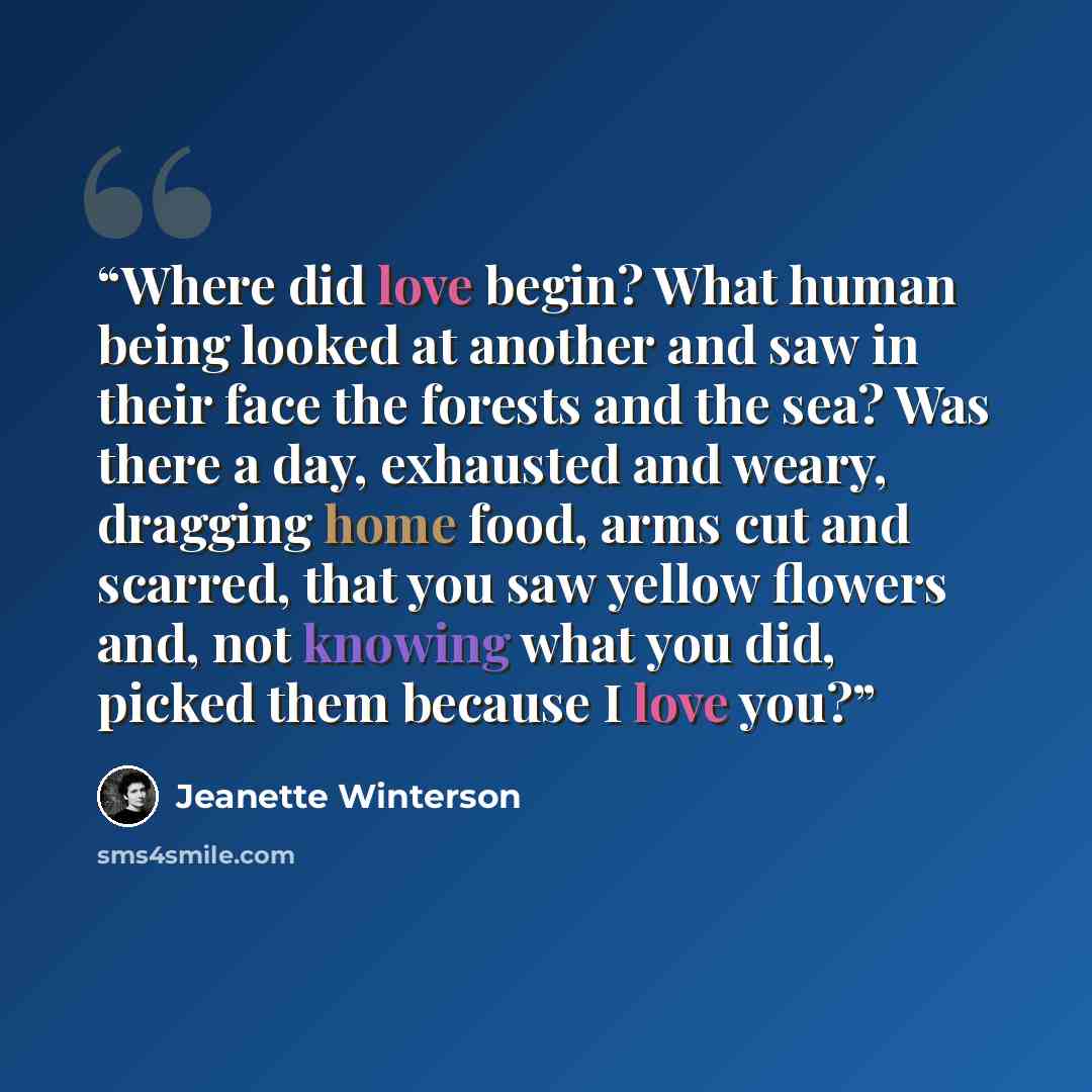 “Where did love begin? What human being looked at another and saw in their face the forests and the sea? Was there a day, exhausted and weary, dragging home food, arms cut and scarred, that you saw yellow flowers and, not knowing what you did, picked them because I love you?” quote by Jeanette Winterson