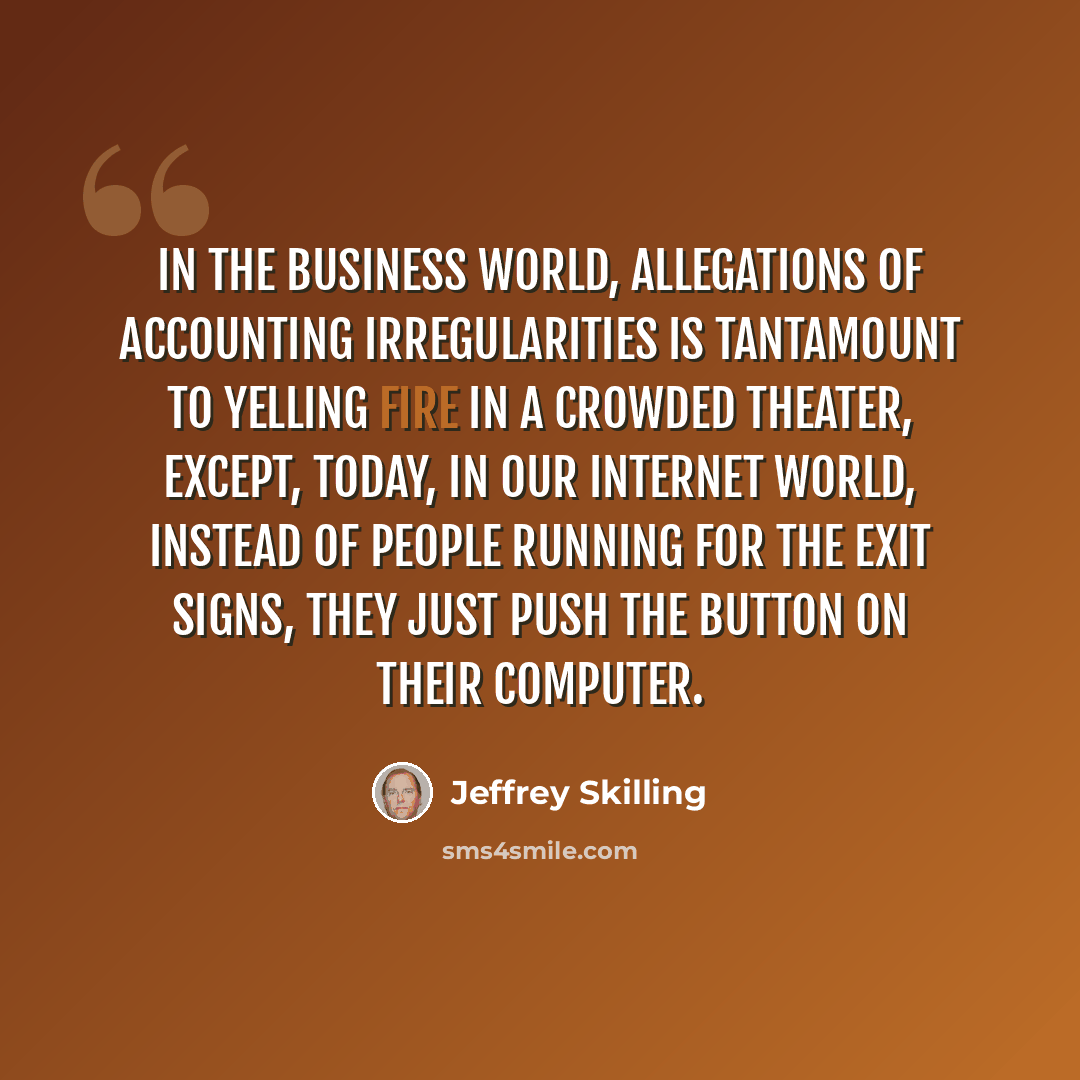 “In the business world, allegations of accounting irregularities is tantamount to yelling fire in a crowded theater, except, today, in our Internet world, instead of people running for the exit signs, they just push the button on their computer.” quote by Jeffrey Skilling