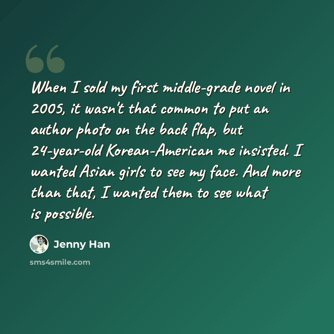 “When I sold my first middle-grade novel in 2005, it wasn't that common to put an author photo on the back flap, but 24-year-old Korean-American me insisted. I wanted Asian girls to see my face. And more than that, I wanted them to see what is possible.” quote by Jenny Han