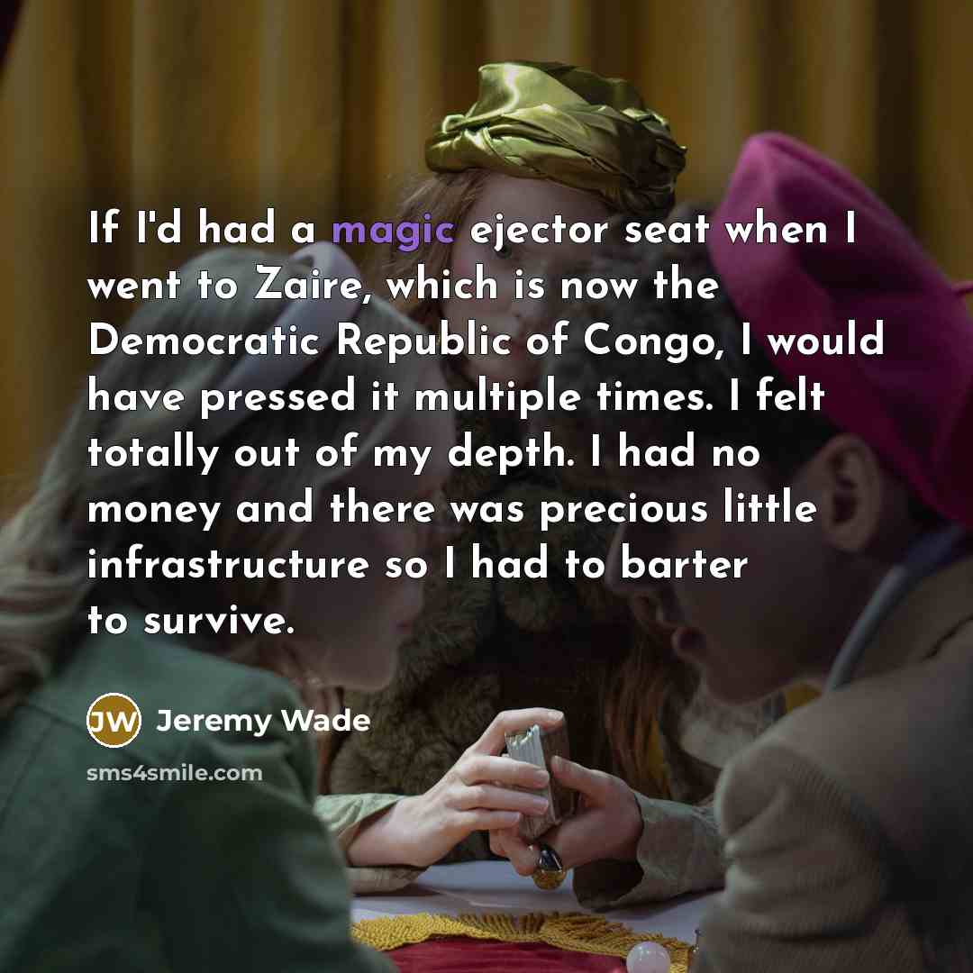 “If I'd had a magic ejector seat when I went to Zaire, which is now the Democratic Republic of Congo, I would have pressed it multiple times. I felt totally out of my depth. I had no money and there was precious little infrastructure so I had to barter to survive.” quote by Jeremy Wade