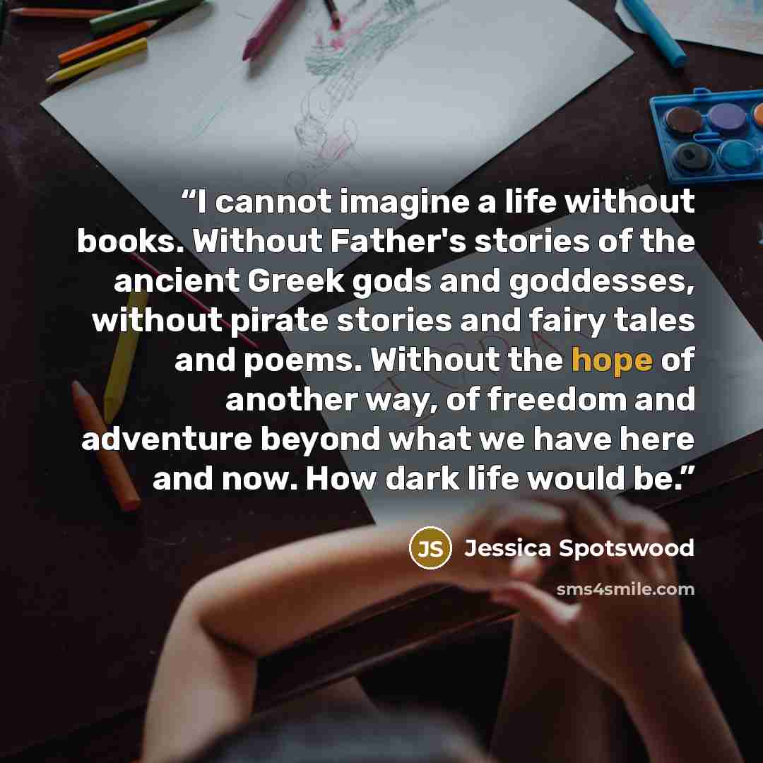 “I cannot imagine a life without books. Without Father's stories of the ancient Greek gods and goddesses, without pirate stories and fairy tales and poems. Without the hope of another way, of freedom and adventure beyond what we have here and now. How dark life would be.” quote by Jessica Spotswood