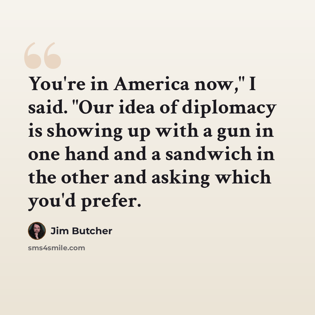 “You're in America now," I said. "Our idea of diplomacy is showing up with a gun in one hand and a sandwich in the other and asking which you'd prefer.” quote by Jim Butcher