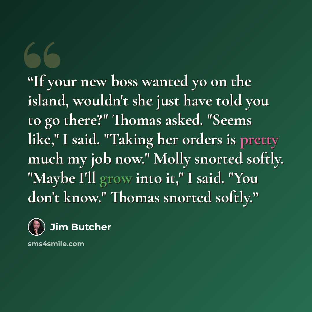 “If your new boss wanted yo on the island, wouldn't she just have told you to go there?" Thomas asked. "Seems like," I said. "Taking her orders is pretty much my job now." Molly snorted softly. "Maybe I'll grow into it," I said. "You don't know." Thomas snorted softly.” quote by Jim Butcher