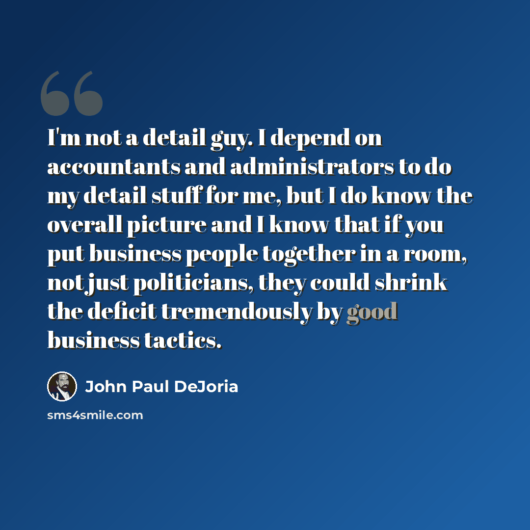 “I'm not a detail guy. I depend on accountants and administrators to do my detail stuff for me, but I do know the overall picture and I know that if you put business people together in a room, not just politicians, they could shrink the deficit tremendously by good business tactics.” quote by John Paul DeJoria
