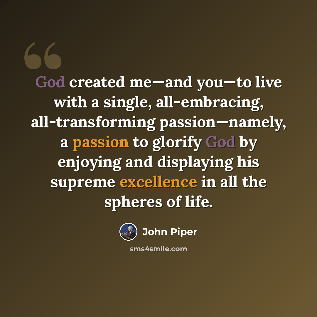 “God created me—and you—to live with a single, all-embracing, all-transforming passion—namely, a passion to glorify God by enjoying and displaying his supreme excellence in all the spheres of life.” quote by John Piper