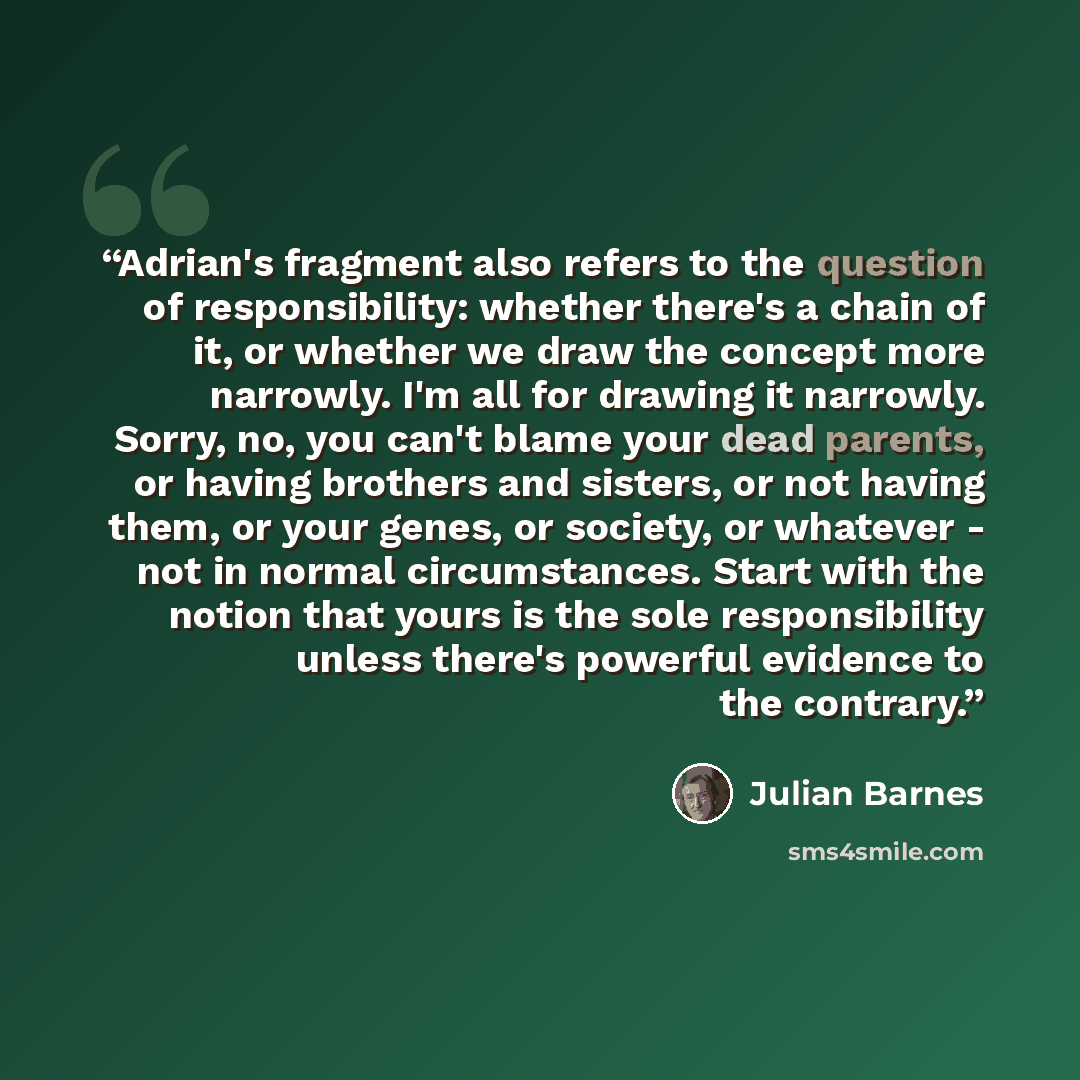 “Adrian's fragment also refers to the question of responsibility: whether there's a chain of it, or whether we draw the concept more narrowly. I'm all for drawing it narrowly. Sorry, no, you can't blame your dead parents, or having brothers and sisters, or not having them, or your genes, or…” quote by Julian Barnes