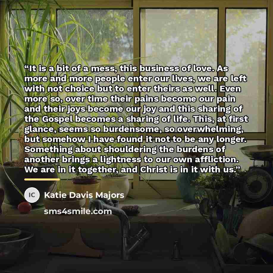 “It is a bit of a mess, this business of love. As more and more people enter our lives, we are left with not choice but to enter theirs as well. Even more so, over time their pains become our pain and their joys become our joy and this sharing of the Gospel becomes a sharing of life. This, at first…” quote by Katie Davis Majors