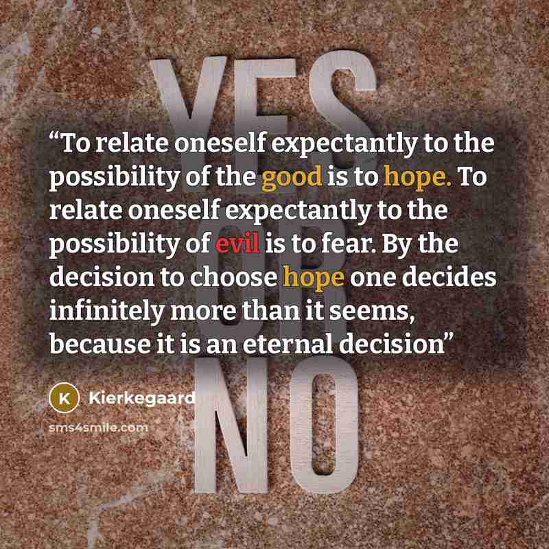 “To relate oneself expectantly to the possibility of the good is to hope. To relate oneself expectantly to the possibility of evil is to fear. By the decision to choose hope one decides infinitely more than it seems, because it is an eternal decision” quote by Kierkegaard